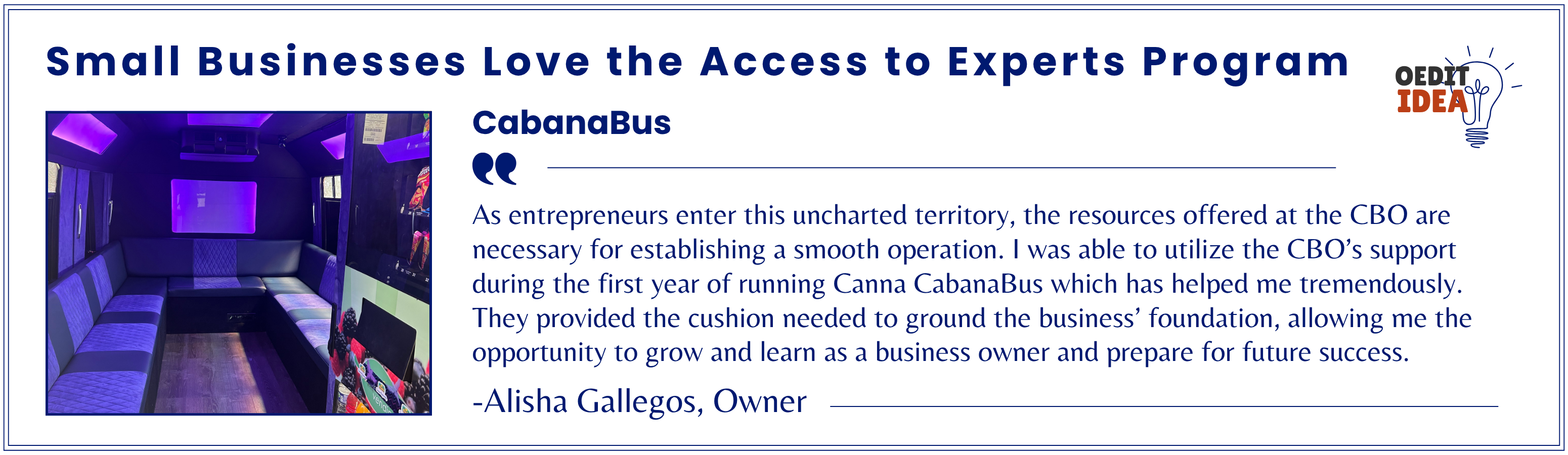 CabanaBus testimonial. As entrepreneurs enter this uncharted territory, the resources offered at the CBO are necessary for establishing a smooth operation. I was able to utilize the CBO’s support during the first year of running Canna CabanaBus which has helped me tremendously. They provided the cushion needed to ground the business’ foundation, allowing me the opportunity to grow and learn as a business owner and prepare for future success. -Alisha Gallegos, Owner