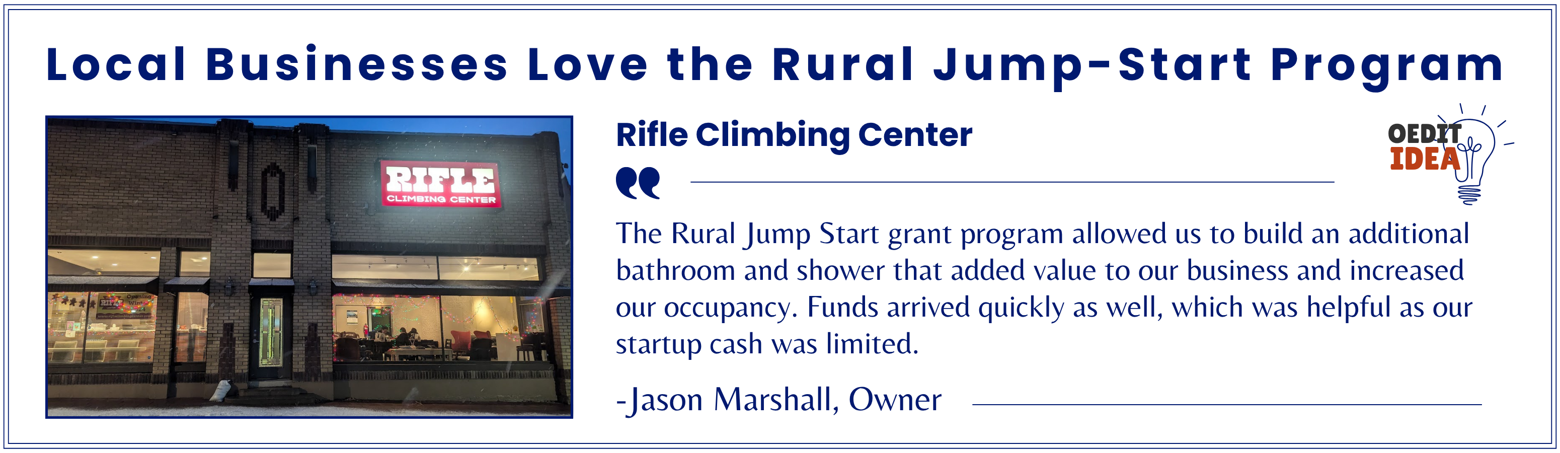 Rifle Climbing Center testimonial. The Rural Jump Start grant program allowed us to build an additional bathroom and shower that added value to our business and increased our occupancy. Funds arrived quickly as well, which was helpful as our startup cash was limited. -Jason Marshall, Owner