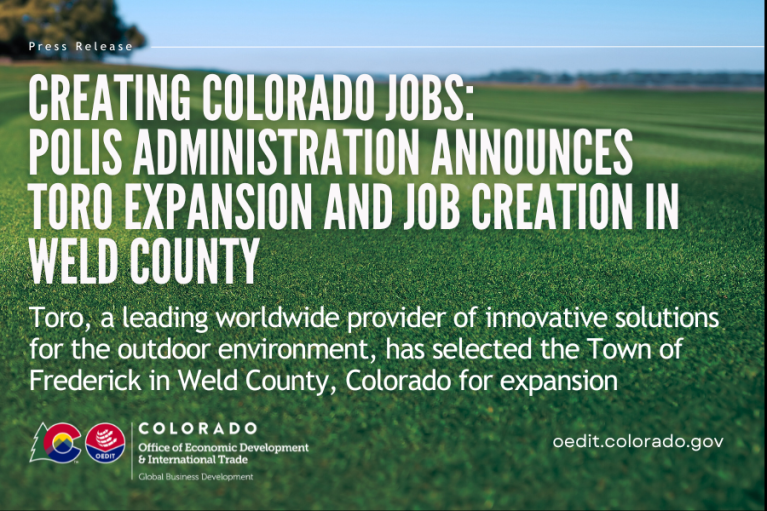 Creating Colorado Jobs: Polis Administration Announces Toro Expansion and Job Creation in Weld County. Toro, a leading worldwide provider of innovative solutions for the outdoor environment, has selected the Town of Frederick in Weld County, Colorado for expansion. Written in front of an image with clear skies and freshly mowed grass